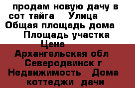 продам новую дачу в сот тайга3 › Улица ­ 42 › Общая площадь дома ­ 100 › Площадь участка ­ 13 › Цена ­ 1 250 - Архангельская обл., Северодвинск г. Недвижимость » Дома, коттеджи, дачи продажа   . Архангельская обл.